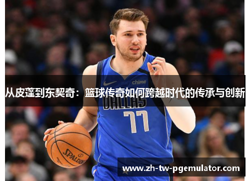 从皮蓬到东契奇：篮球传奇如何跨越时代的传承与创新
