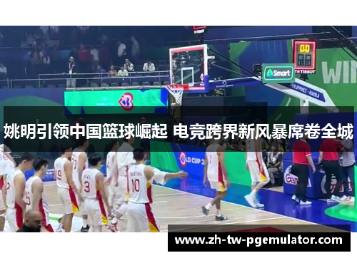 姚明引领中国篮球崛起 电竞跨界新风暴席卷全城