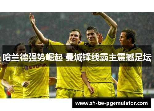 哈兰德强势崛起 曼城锋线霸主震撼足坛