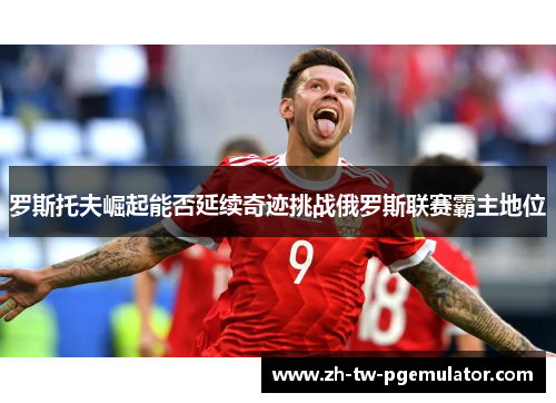 罗斯托夫崛起能否延续奇迹挑战俄罗斯联赛霸主地位