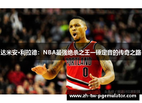 达米安·利拉德：NBA最强绝杀之王一锤定音的传奇之路