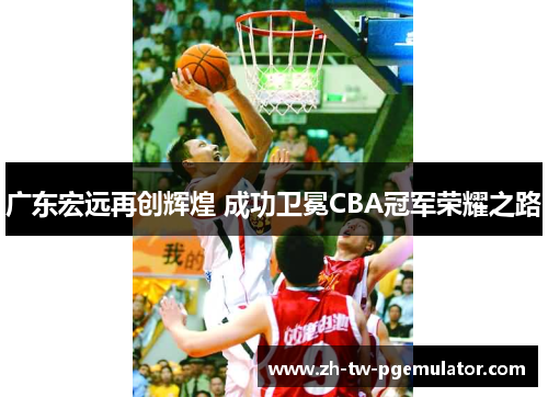 广东宏远再创辉煌 成功卫冕CBA冠军荣耀之路