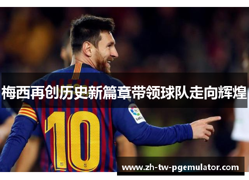 梅西再创历史新篇章带领球队走向辉煌