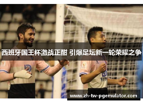西班牙国王杯激战正酣 引爆足坛新一轮荣耀之争