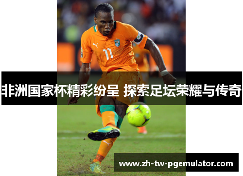 非洲国家杯精彩纷呈 探索足坛荣耀与传奇