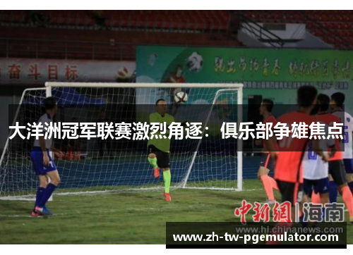 大洋洲冠军联赛激烈角逐：俱乐部争雄焦点