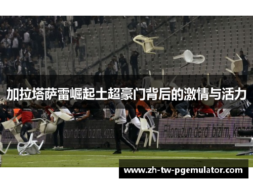 加拉塔萨雷崛起土超豪门背后的激情与活力