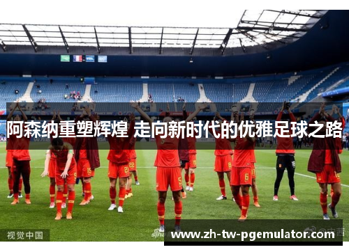 阿森纳重塑辉煌 走向新时代的优雅足球之路