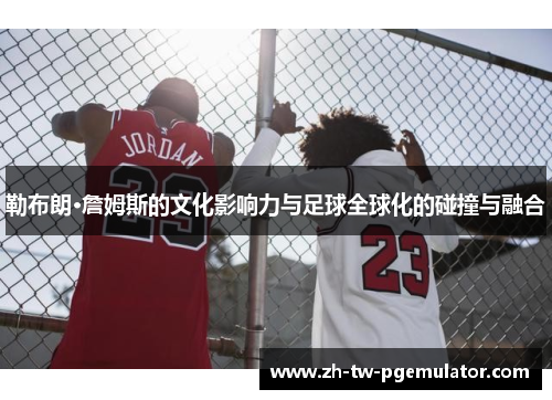 勒布朗·詹姆斯的文化影响力与足球全球化的碰撞与融合