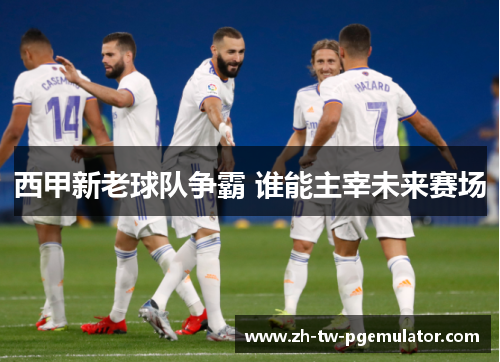 西甲新老球队争霸 谁能主宰未来赛场