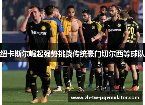 纽卡斯尔崛起强势挑战传统豪门切尔西等球队