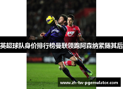 英超球队身价排行榜曼联领跑阿森纳紧随其后